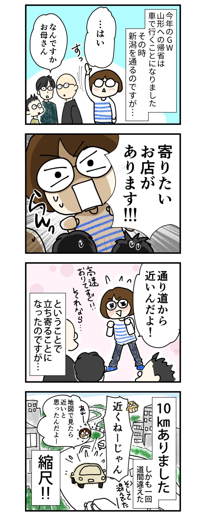 今年のGW
山形への帰省は
車で行くことになりました
その時新潟を通るのですが…
「…はい」
「なんですか、お母さん」
「寄りたいお店があります!!!」
「通り道から近いんだよ！」
ということで立ち寄ることになったのですが…
10㎞ありました
しかも一回道間違えた
「近くねーじゃん」
「地図で見たら近いと思ったんだよー」
縮尺!!